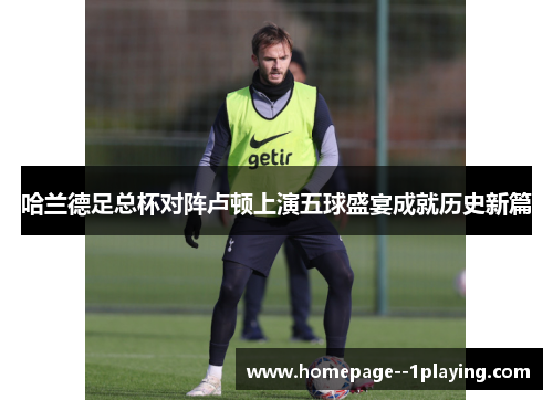 哈兰德足总杯对阵卢顿上演五球盛宴成就历史新篇