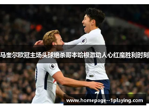 马奎尔欧冠主场头球绝杀哥本哈根激动人心红魔胜利时刻